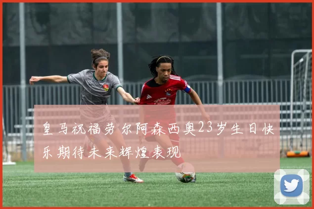 皇马祝福劳尔阿森西奥23岁生日快乐期待未来辉煌表现