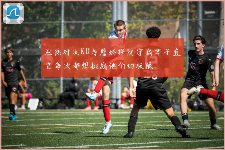 狂热对决KD与詹姆斯防守我华子直言每次都想挑战他们的极限