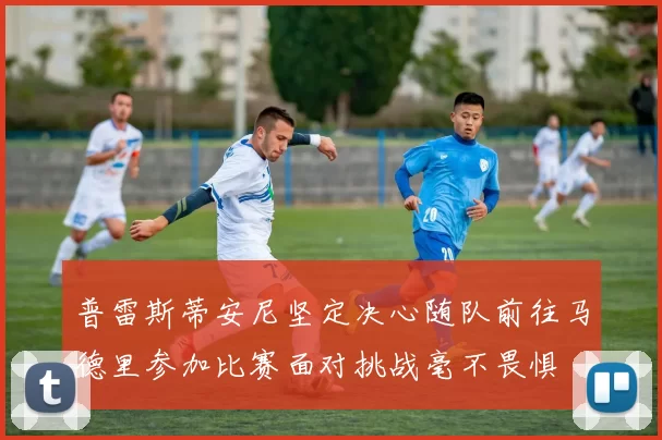 普雷斯蒂安尼坚定决心随队前往马德里参加比赛面对挑战毫不畏惧
