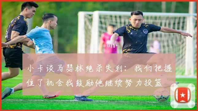 小卡谈马瑟林绝杀失利：我们把握住了机会我鼓励他继续努力投篮