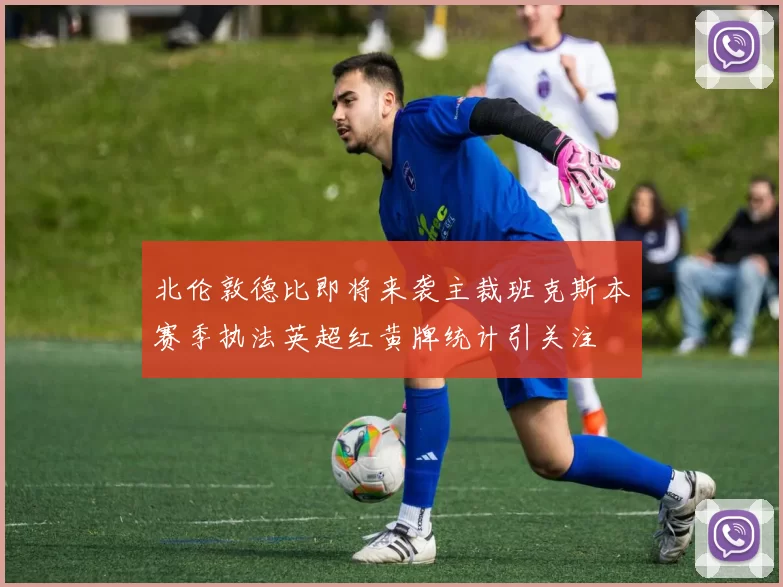 北伦敦德比即将来袭主裁班克斯本赛季执法英超红黄牌统计引关注