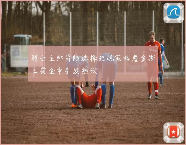 骑士主帅冒险选择犯规策略詹金斯三罚全中引发热议