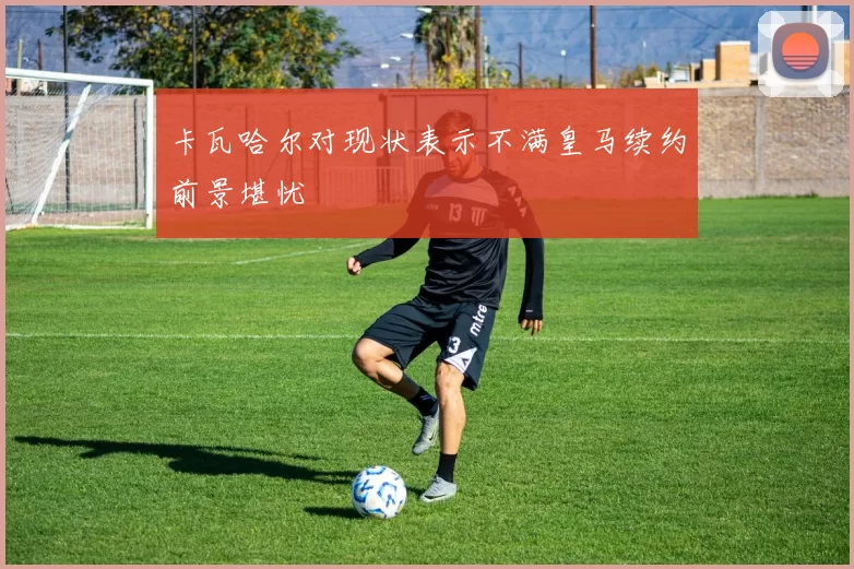 卡瓦哈尔对现状表示不满皇马续约前景堪忧