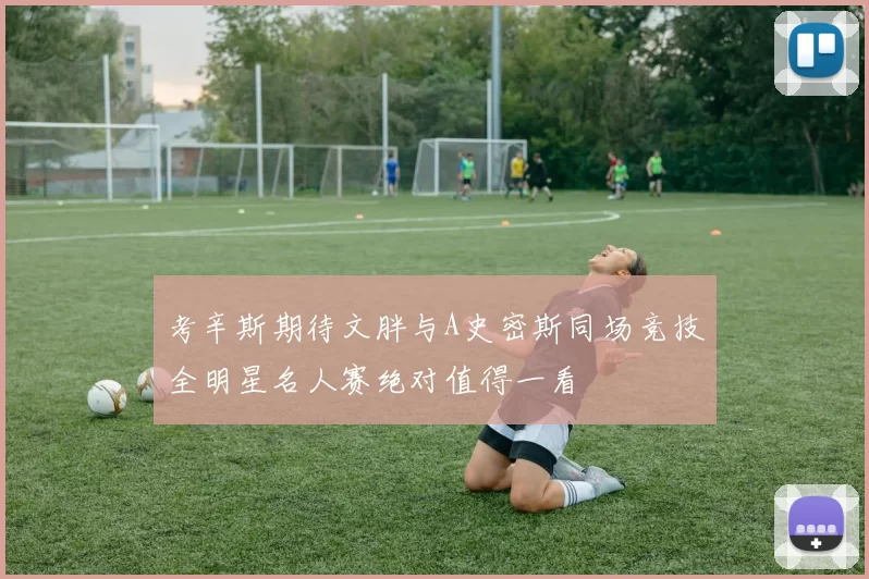 考辛斯期待文胖与A史密斯同场竞技全明星名人赛绝对值得一看