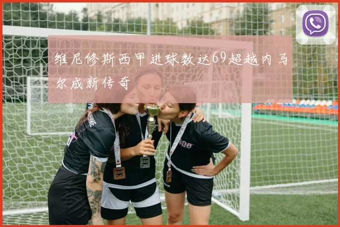 维尼修斯西甲进球数达69超越内马尔成新传奇