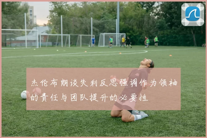 杰伦布朗谈失利反思强调作为领袖的责任与团队提升的必要性