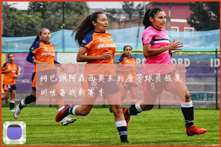 姆巴佩阿森西奥米利唐等球员恢复训练备战新赛季