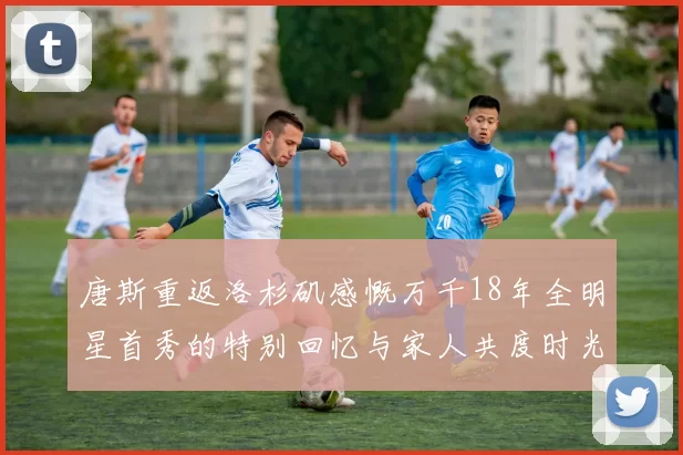 唐斯重返洛杉矶感慨万千18年全明星首秀的特别回忆与家人共度时光