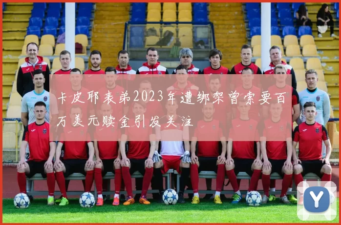 卡皮耶表弟2023年遭绑架曾索要百万美元赎金引发关注