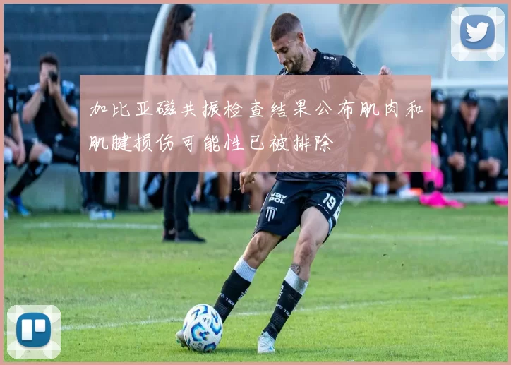 加比亚磁共振检查结果公布肌肉和肌腱损伤可能性已被排除