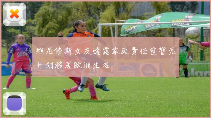 维尼修斯女友透露家庭责任重暂无计划移居欧洲生活