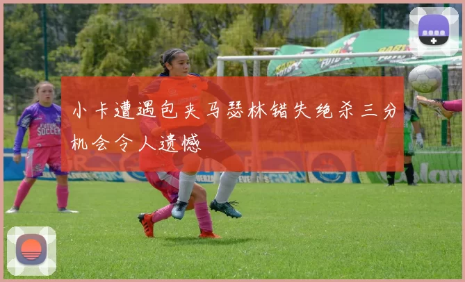小卡遭遇包夹马瑟林错失绝杀三分机会令人遗憾