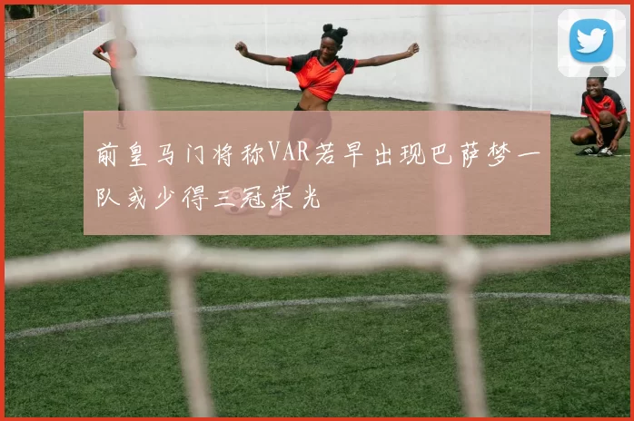 前皇马门将称VAR若早出现巴萨梦一队或少得三冠荣光