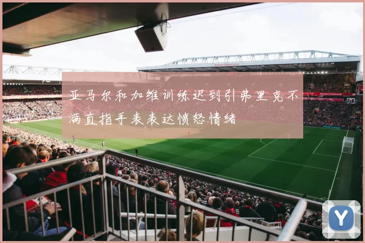 亚马尔和加维训练迟到引弗里克不满直指手表表达愤怒情绪