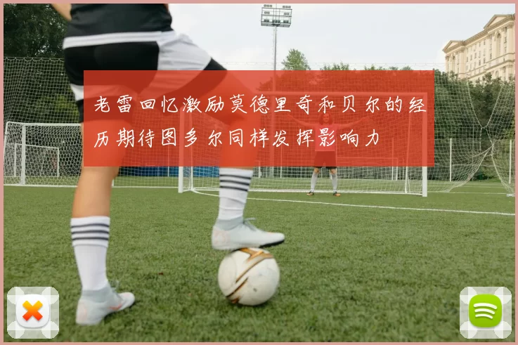 老雷回忆激励莫德里奇和贝尔的经历期待图多尔同样发挥影响力