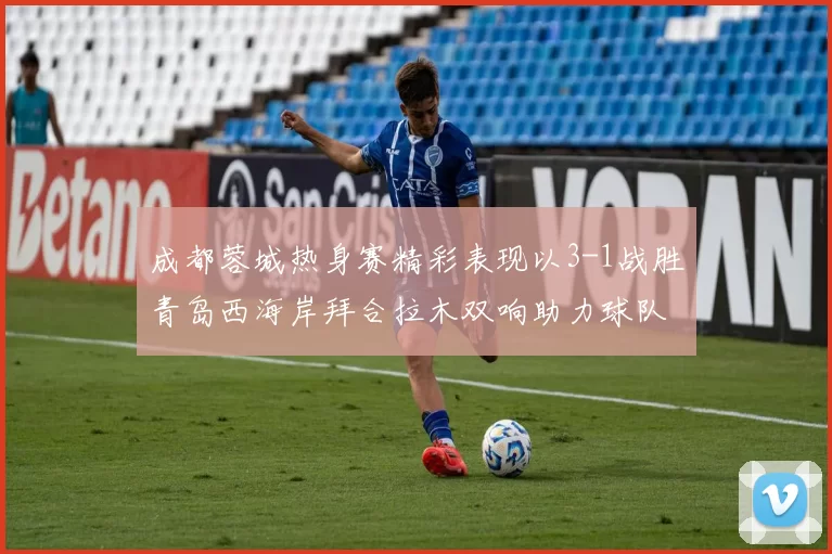 成都蓉城热身赛精彩表现以3-1战胜青岛西海岸拜合拉木双响助力球队胜利