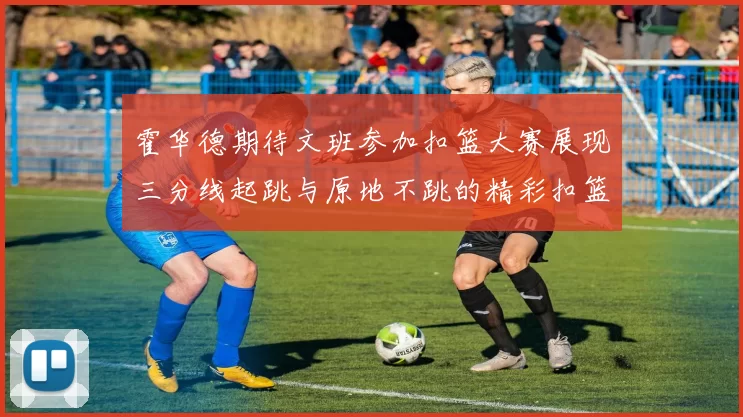 霍华德期待文班参加扣篮大赛展现三分线起跳与原地不跳的精彩扣篮技巧
