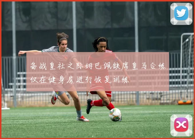备战皇社之际姆巴佩缺席皇马合练仅在健身房进行恢复训练