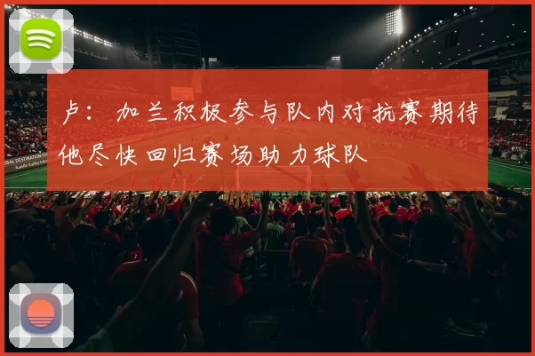 卢：加兰积极参与队内对抗赛期待他尽快回归赛场助力球队